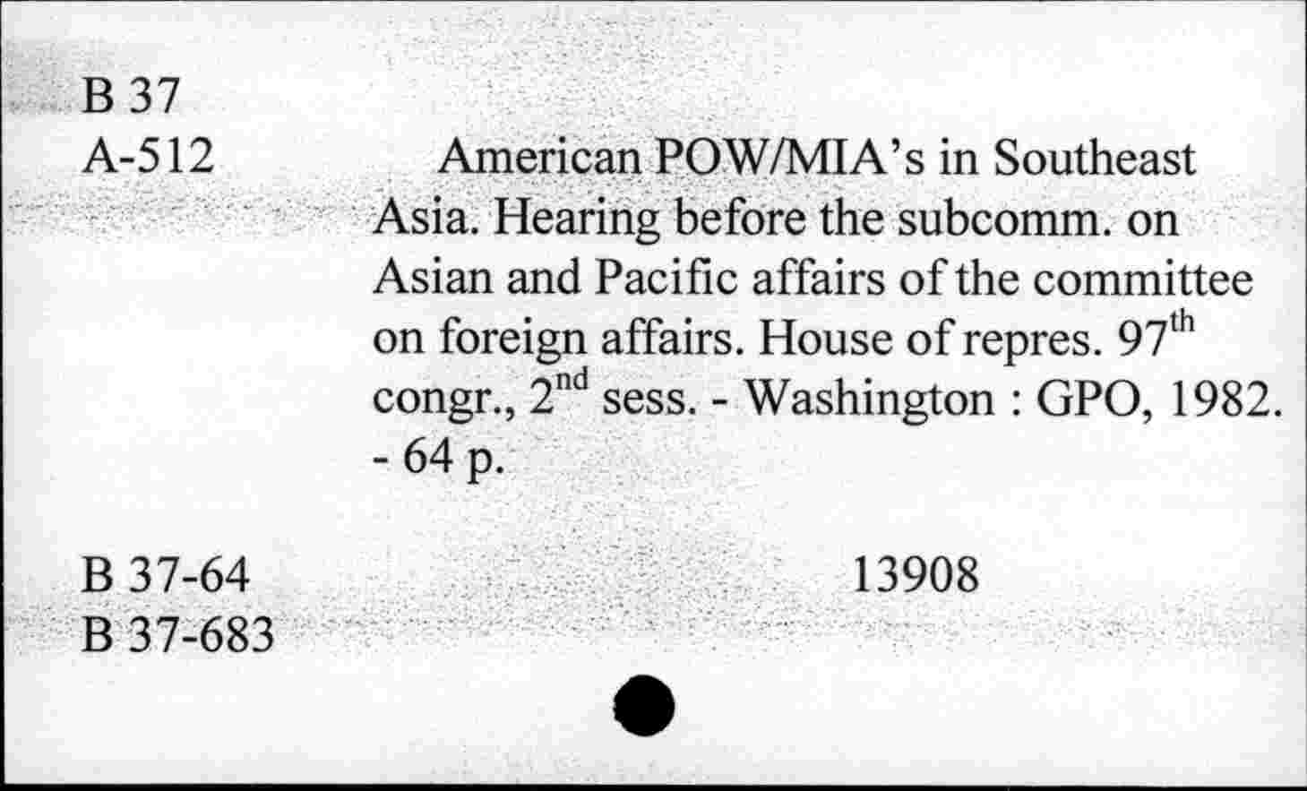 ﻿B 37 A-512	American POW/MIA’s in Southeast Asia. Hearing before the subcomm, on Asian and Pacific affairs of the committee on foreign affairs. House of repres. 97th congr., 2nd sess. - Washington : GPO, 1982. -64 p.
B 37-64 B 37-683	13908